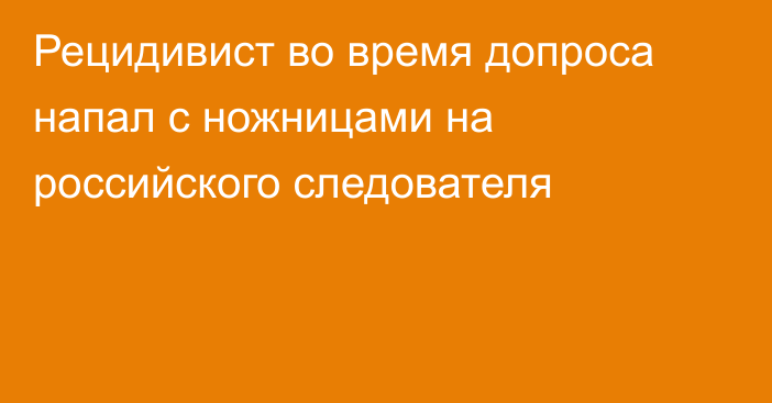 Рецидивист во время допроса напал с ножницами на российского следователя