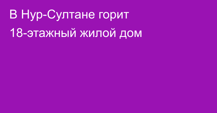 В Нур-Султане горит 18-этажный жилой дом