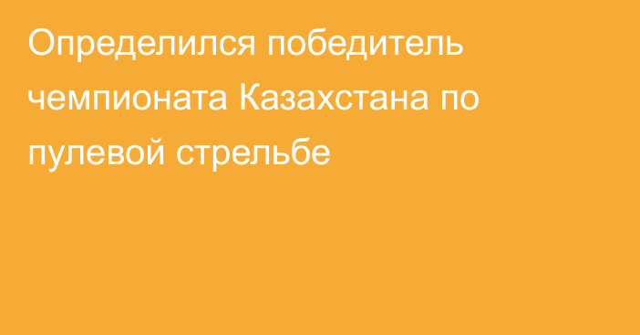 Определился победитель чемпионата Казахстана по пулевой стрельбе