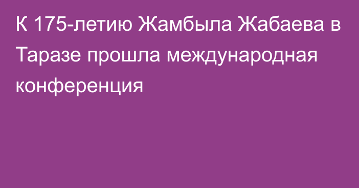 К 175-летию Жамбыла Жабаева в Таразе прошла международная конференция