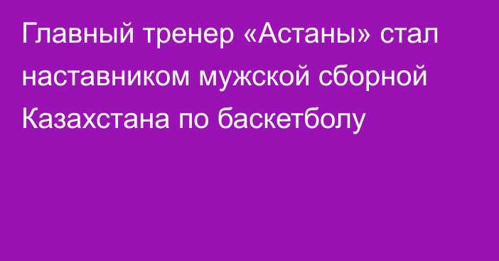 Главный тренер «Астаны» стал наставником мужской сборной Казахстана по баскетболу