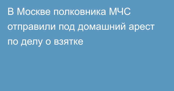 В Москве полковника МЧС отправили под домашний арест по делу о взятке