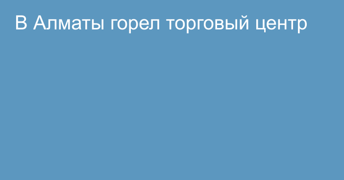 В Алматы горел торговый центр