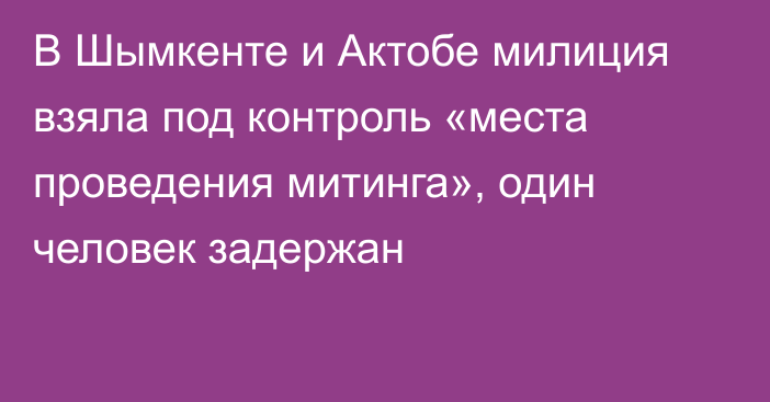 В Шымкенте и Актобе милиция взяла под контроль «места проведения митинга», один человек задержан