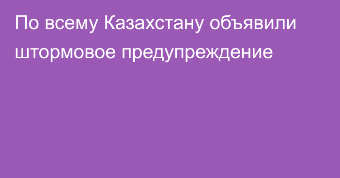 По всему Казахстану объявили штормовое предупреждение