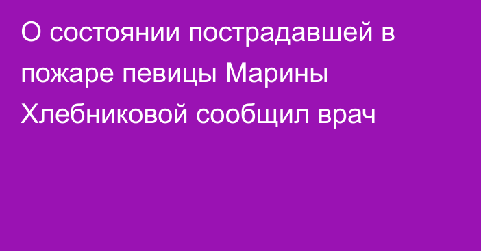 О состоянии пострадавшей в пожаре певицы Марины Хлебниковой сообщил врач