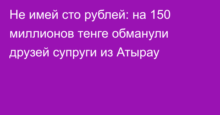 Не имей сто рублей: на 150 миллионов тенге обманули друзей супруги из Атырау