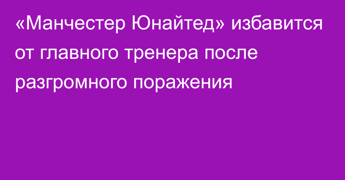 «Манчестер Юнайтед» избавится от главного тренера после разгромного поражения