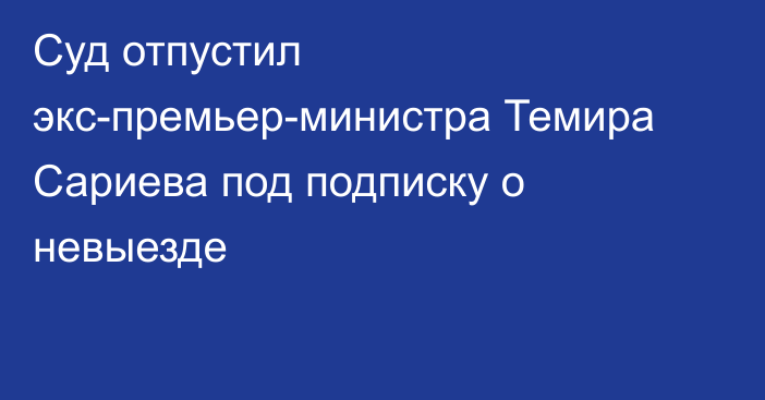 Суд отпустил экс-премьер-министра Темира Сариева под подписку о невыезде