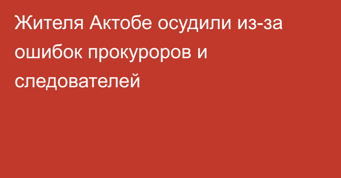 Жителя Актобе осудили из-за ошибок прокуроров и следователей