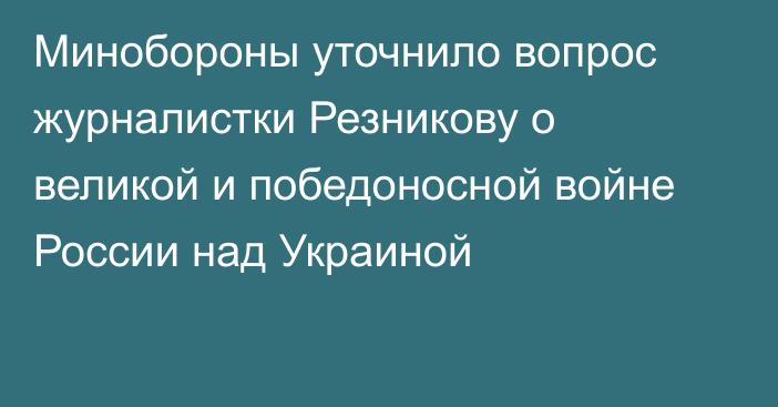 Минобороны уточнило вопрос журналистки Резникову о великой и победоносной войне России над Украиной