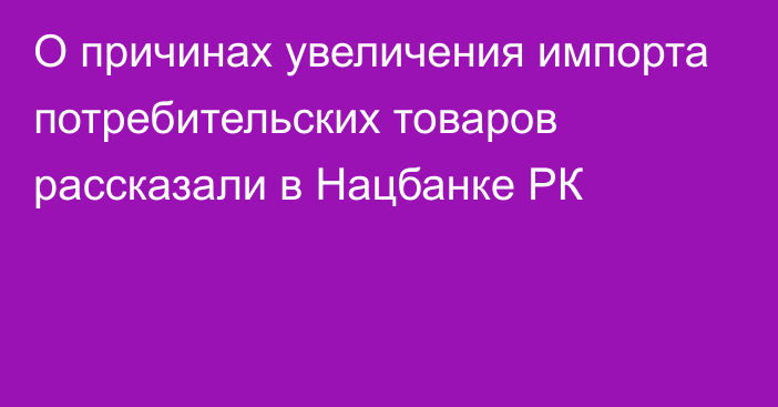 О причинах увеличения импорта потребительских товаров рассказали в Нацбанке РК