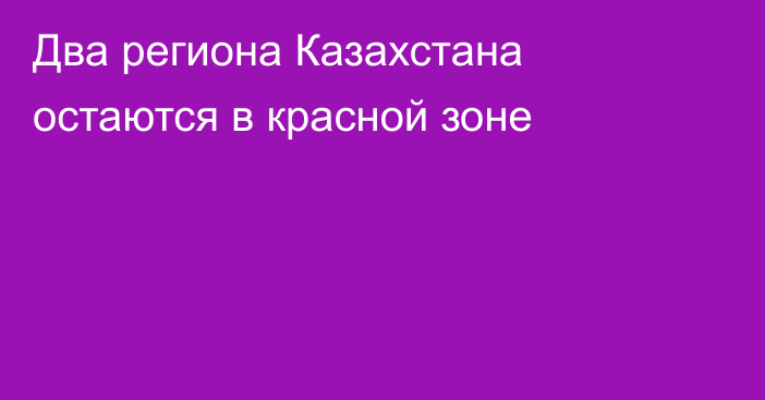 Два региона Казахстана остаются в красной зоне