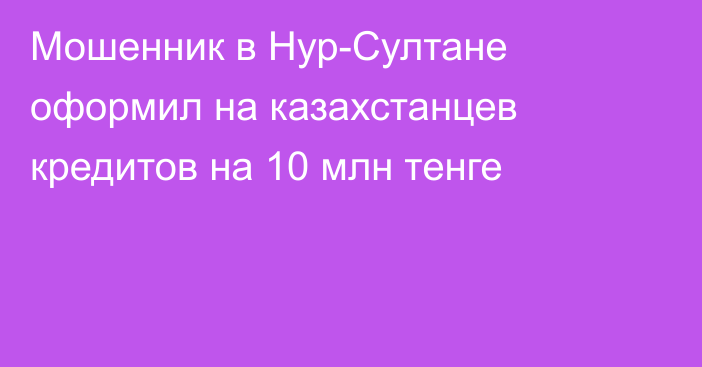 Мошенник в Нур-Султане оформил на казахстанцев кредитов на 10 млн тенге