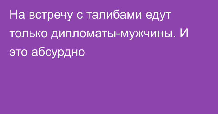 На встречу с талибами едут только дипломаты-мужчины. И это абсурдно