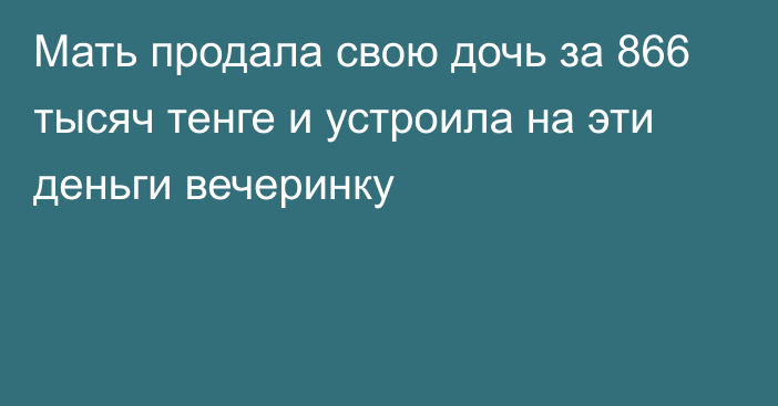 Мать продала свою дочь за 866 тысяч тенге и устроила на эти деньги вечеринку