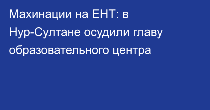 Махинации на ЕНТ: в Нур-Султане осудили главу образовательного центра