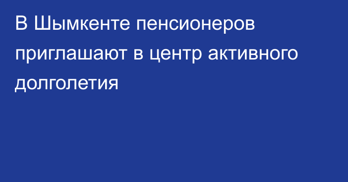 В Шымкенте пенсионеров приглашают в центр активного долголетия