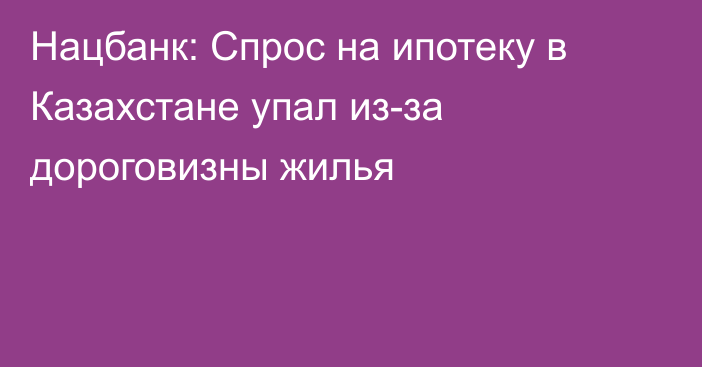 Нацбанк: Спрос на ипотеку в Казахстане упал из-за дороговизны жилья