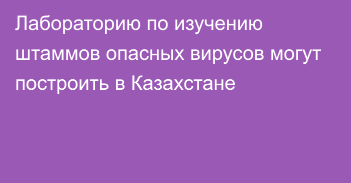 Лабораторию по изучению штаммов опасных вирусов могут построить в Казахстане