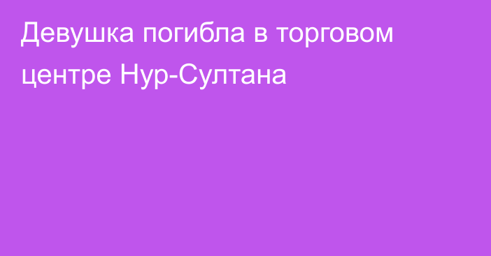 Девушка погибла в торговом центре Нур-Султана