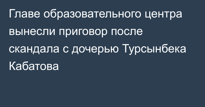 Главе образовательного центра вынесли приговор после скандала с дочерью Турсынбека Кабатова