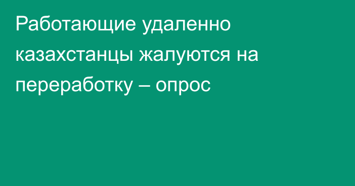 Работающие удаленно казахстанцы жалуются на переработку – опрос