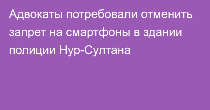 Адвокаты потребовали отменить запрет на смартфоны в здании полиции Нур-Султана