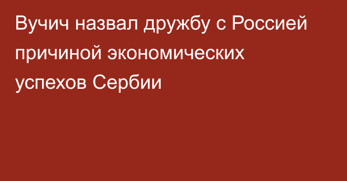 Вучич назвал дружбу с Россией причиной экономических успехов Сербии