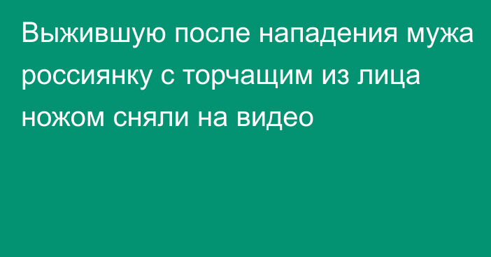 Выжившую после нападения мужа россиянку с торчащим из лица ножом сняли на видео