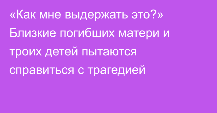 «Как мне выдержать это?» Близкие погибших матери и троих детей пытаются справиться с трагедией