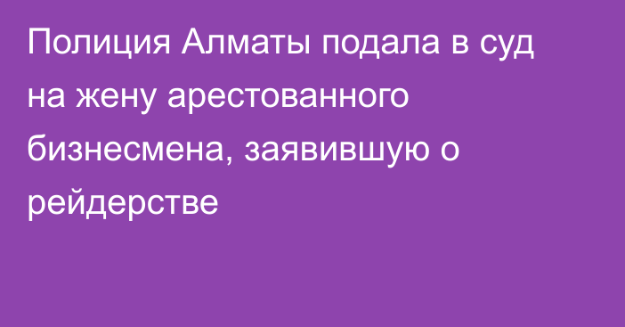 Полиция Алматы подала в суд на жену арестованного бизнесмена, заявившую о рейдерстве