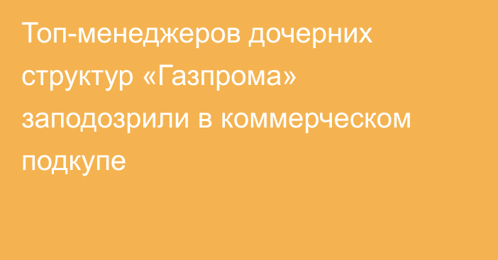 Топ-менеджеров дочерних структур «Газпрома» заподозрили в коммерческом подкупе