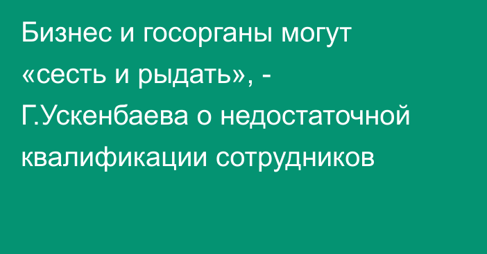 Бизнес и госорганы могут «сесть и рыдать», - Г.Ускенбаева о недостаточной квалификации сотрудников