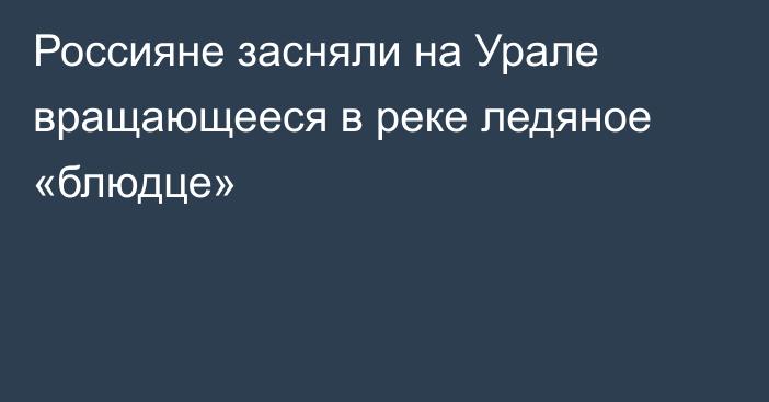 Россияне засняли на Урале вращающееся в реке ледяное «блюдце»