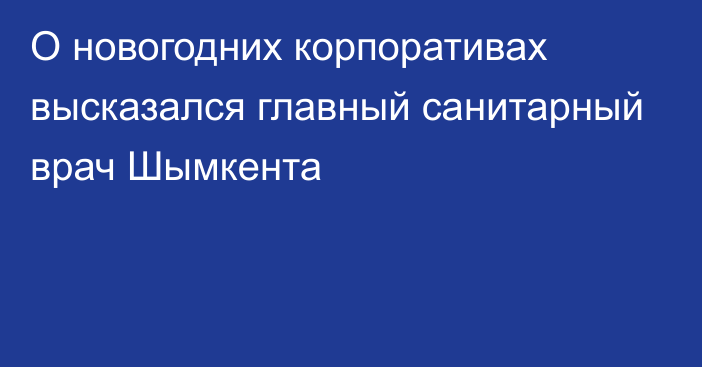 О новогодних корпоративах высказался главный санитарный врач Шымкента