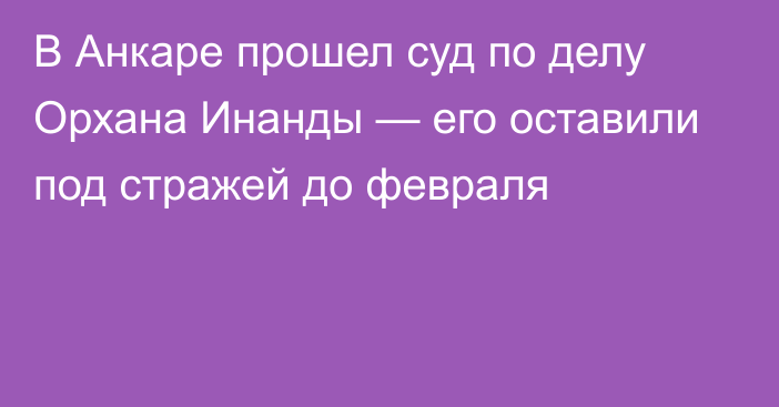 В Анкаре прошел суд по делу Орхана Инанды — его оставили под стражей до февраля