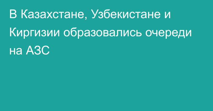 В Казахстане, Узбекистане и Киргизии образовались очереди на АЗС