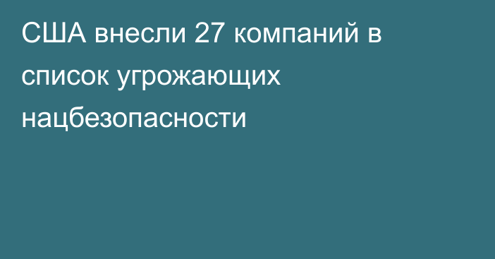 США внесли 27 компаний в список угрожающих нацбезопасности