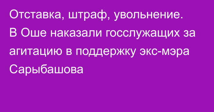 Отставка, штраф, увольнение. В Оше наказали госслужащих за агитацию в поддержку экс-мэра Сарыбашова