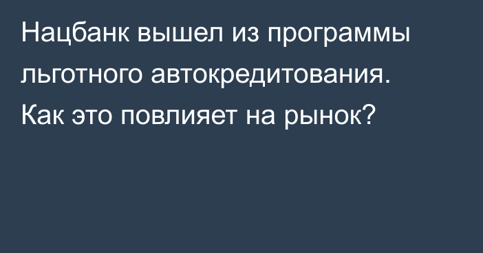 Нацбанк вышел из программы льготного автокредитования. Как это повлияет на рынок?