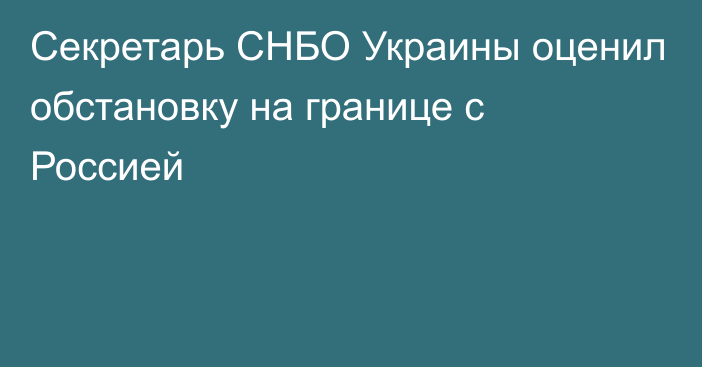 Секретарь СНБО Украины оценил обстановку на границе с Россией