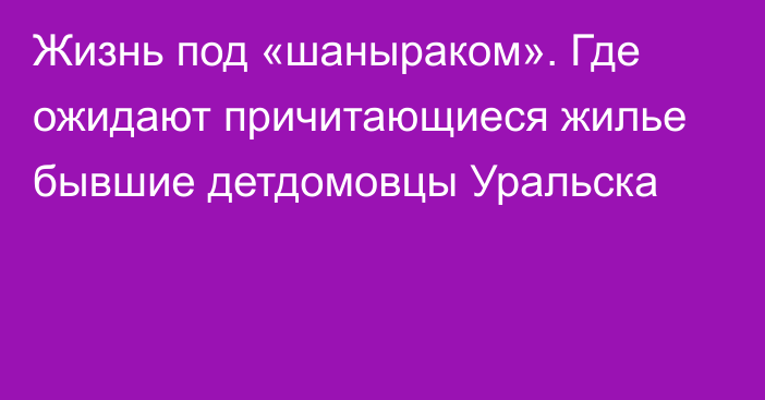 Жизнь под «шаныраком». Где ожидают причитающиеся жилье бывшие детдомовцы Уральска