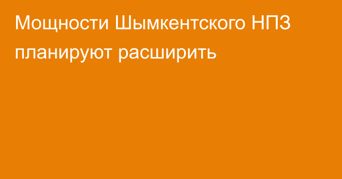 Мощности Шымкентского НПЗ планируют расширить