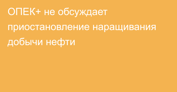 ОПЕК+ не обсуждает приостановление наращивания добычи нефти