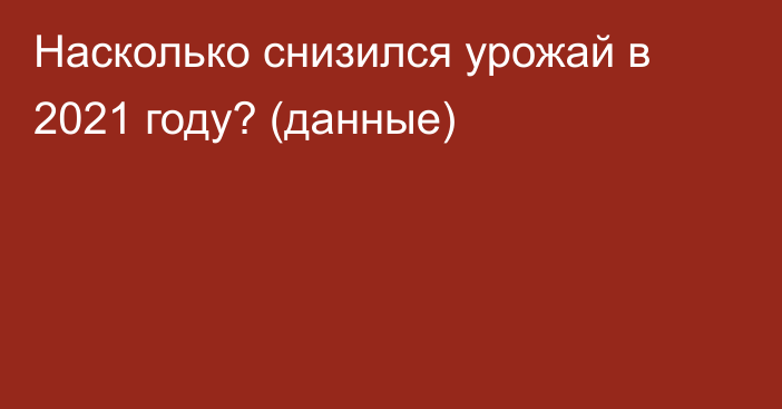 Насколько снизился урожай в 2021 году? (данные)