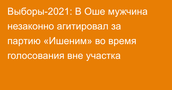 Выборы-2021: В Оше мужчина незаконно агитировал за партию «Ишеним» во время голосования вне участка