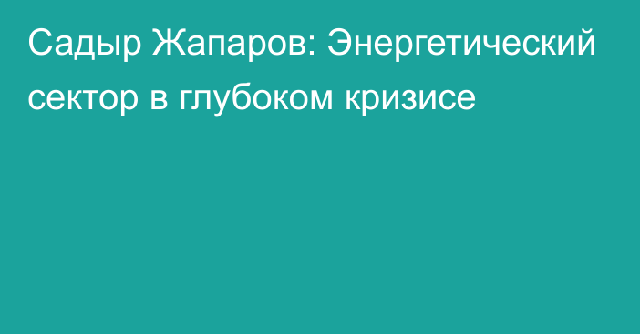 Садыр Жапаров: Энергетический сектор в глубоком кризисе