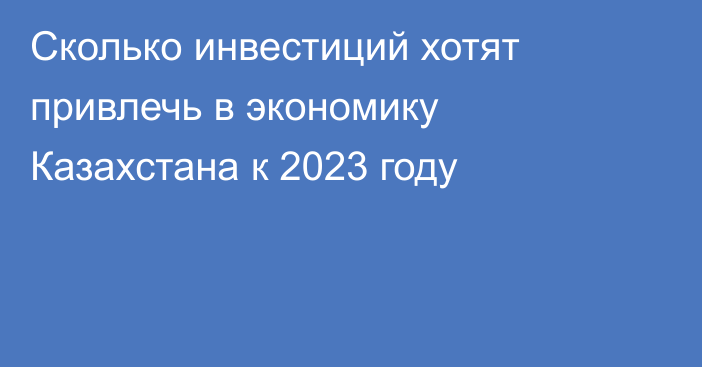 Сколько инвестиций хотят привлечь в экономику Казахстана к 2023 году