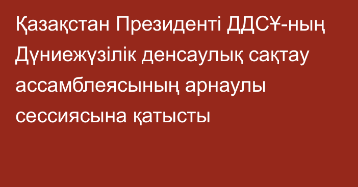 Қазақстан Президенті ДДСҰ-ның Дүниежүзілік денсаулық сақтау ассамблеясының арнаулы сессиясына қатысты